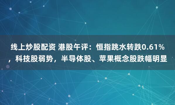 线上炒股配资 港股午评：恒指跳水转跌0.61%，科技股弱势，半导体股、苹果概念股跌幅明显