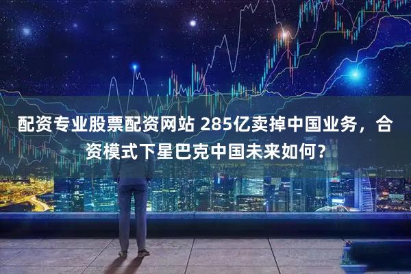 配资专业股票配资网站 285亿卖掉中国业务，合资模式下星巴克中国未来如何？