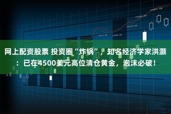 网上配资股票 投资圈“炸锅”，知名经济学家洪灏：已在4500美元高位清仓黄金，泡沫必破！