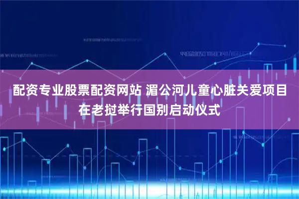 配资专业股票配资网站 湄公河儿童心脏关爱项目在老挝举行国别启动仪式