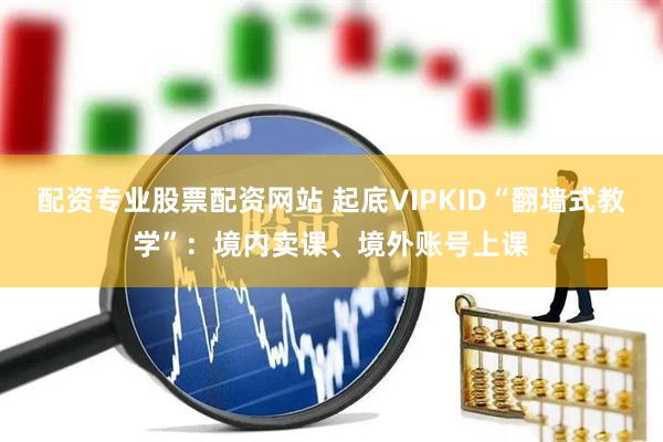 配资专业股票配资网站 起底VIPKID“翻墙式教学”：境内卖课、境外账号上课