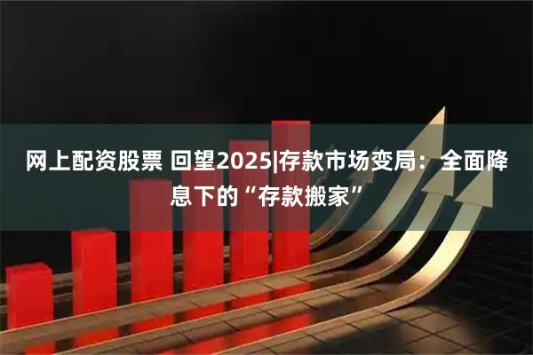 网上配资股票 回望2025|存款市场变局：全面降息下的“存款搬家”