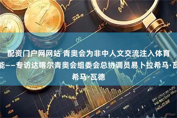 配资门户网网站 青奥会为非中人文交流注入体育动能——专访达喀尔青奥会组委会总协调员易卜拉希马·瓦德