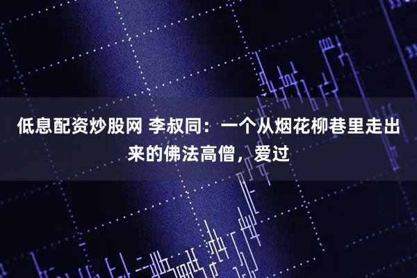 低息配资炒股网 李叔同：一个从烟花柳巷里走出来的佛法高僧，爱过