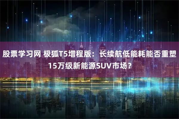 股票学习网 极狐T5增程版：长续航低能耗能否重塑15万级新能源SUV市场？