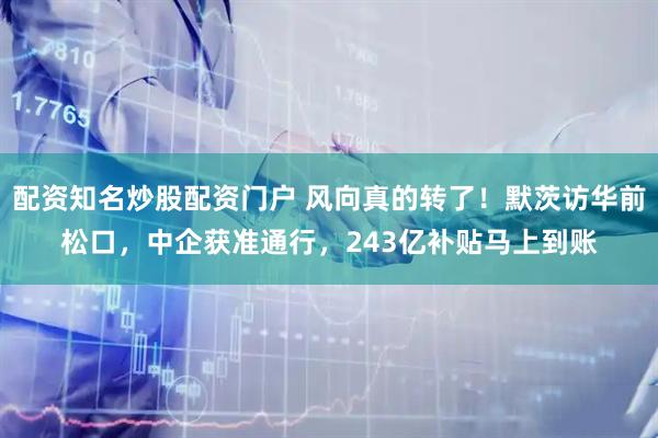 配资知名炒股配资门户 风向真的转了！默茨访华前松口，中企获准通行，243亿补贴马上到账