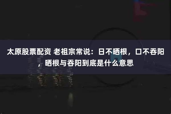 太原股票配资 老祖宗常说：日不晒根，口不吞阳，晒根与吞阳到底是什么意思