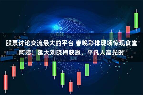 股票讨论交流最大的平台 春晚彩排现场惊现食堂阿姨！延大刘晓梅获邀，平凡人高光时