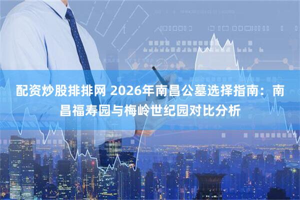 配资炒股排排网 2026年南昌公墓选择指南：南昌福寿园与梅岭世纪园对比分析