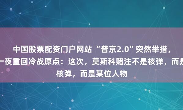 中国股票配资门户网站 “普京2.0”突然举措，北约东翼一夜重回冷战原点：这次，莫斯科赌注不是核弹，而是某位人物