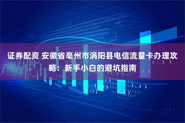 证券配资 安徽省亳州市涡阳县电信流量卡办理攻略：新手小白的避坑指南