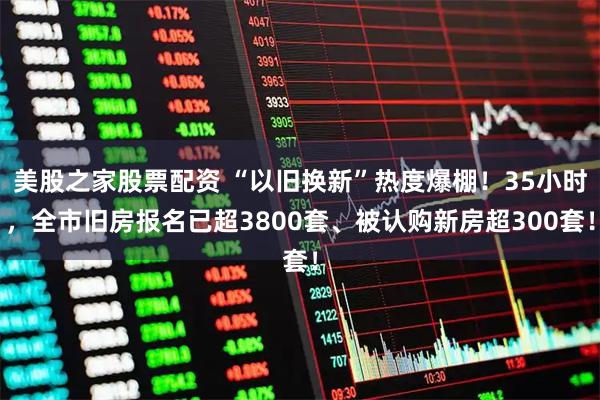 美股之家股票配资 “以旧换新”热度爆棚！35小时，全市旧房报名已超3800套、被认购新房超300套！