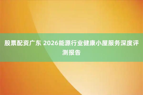 股票配资广东 2026能源行业健康小屋服务深度评测报告