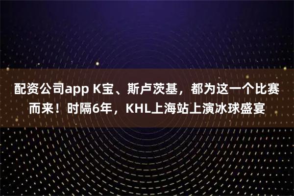 配资公司app K宝、斯卢茨基，都为这一个比赛而来！时隔6年，KHL上海站上演冰球盛宴