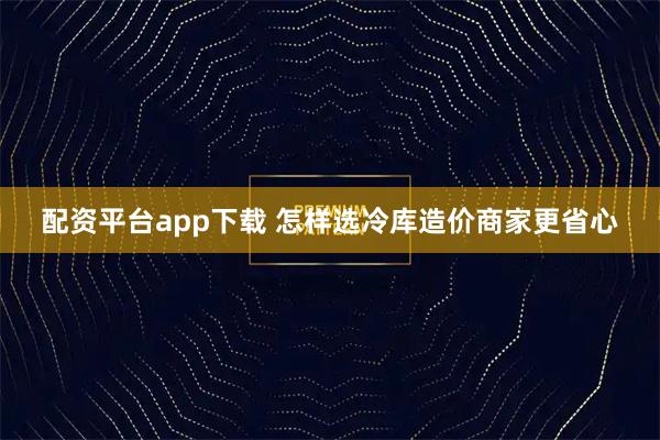配资平台app下载 怎样选冷库造价商家更省心